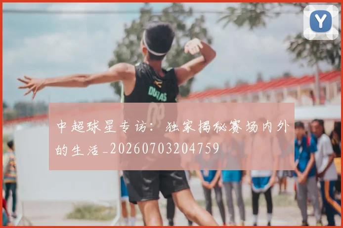 中超球星专访：独家揭秘赛场内外的生活_20260703204759