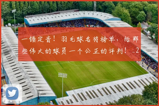一锤定音！羽毛球名将榜单，给那些伟大的球员一个公正的评判！_20260702173054_20260716181225