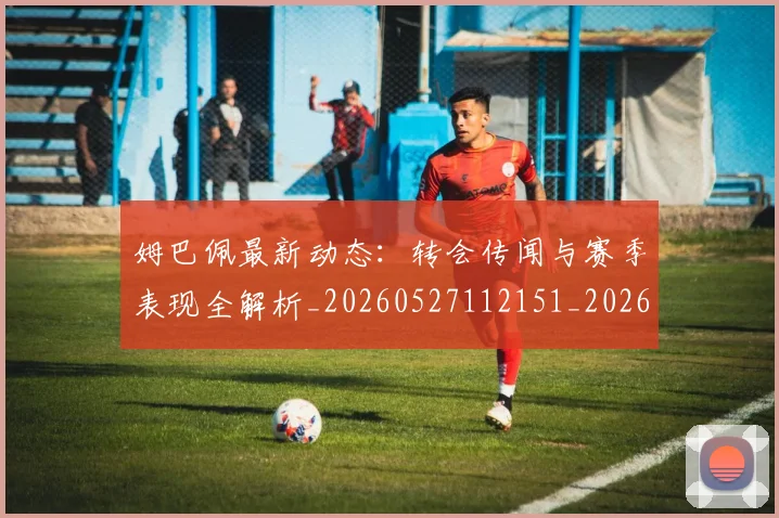 姆巴佩最新动态：转会传闻与赛季表现全解析_20260527112151_20260703231745_20260720185809