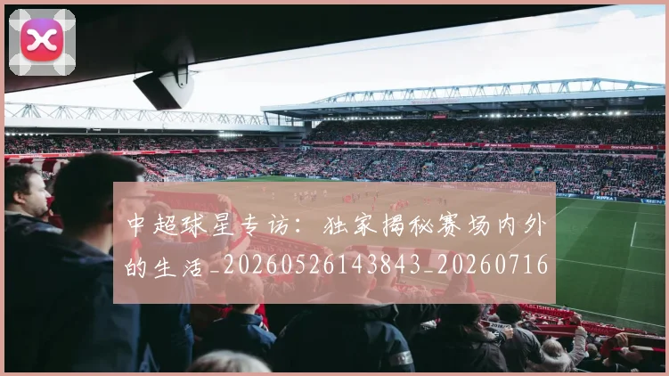 中超球星专访:独家揭秘赛场内外的生活_20260526143843_20260716190320
