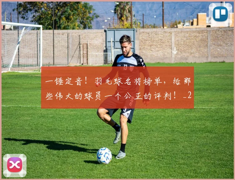 一锤定音！羽毛球名将榜单，给那些伟大的球员一个公正的评判！_20260702173054